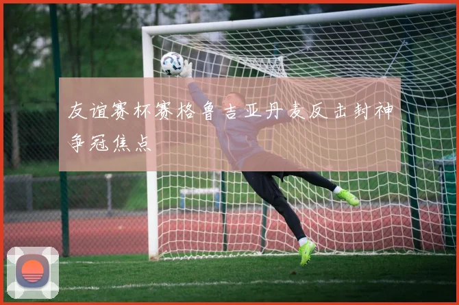 友谊赛杯赛格鲁吉亚丹麦反击封神争冠焦点