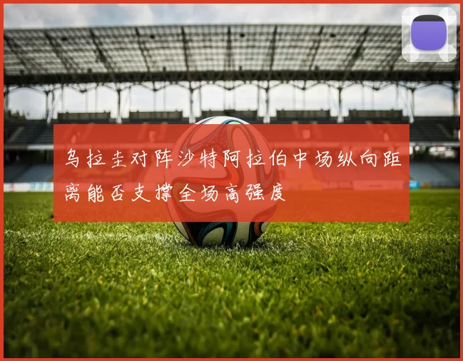乌拉圭对阵沙特阿拉伯中场纵向距离能否支撑全场高强度