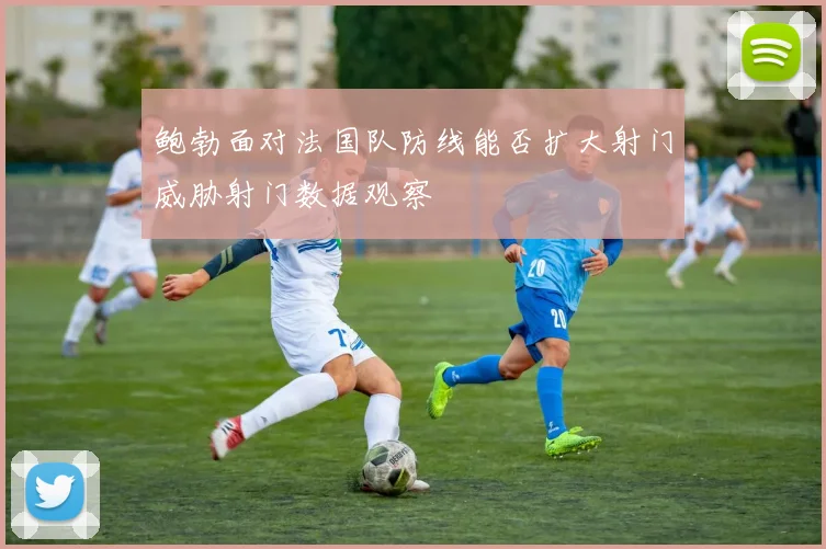 鲍勃面对法国队防线能否扩大射门威胁射门数据观察