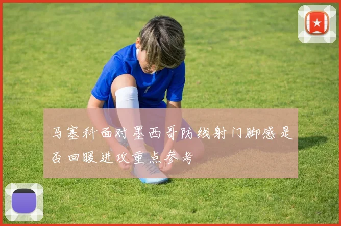 马塞科面对墨西哥防线射门脚感是否回暖进攻重点参考