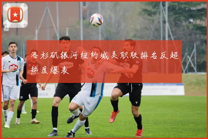 洛杉矶银河纽约城美职联排名反超热度爆表