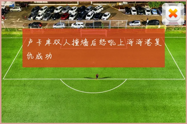 卢卡库双人撞墙后怒吼上海海港复仇成功