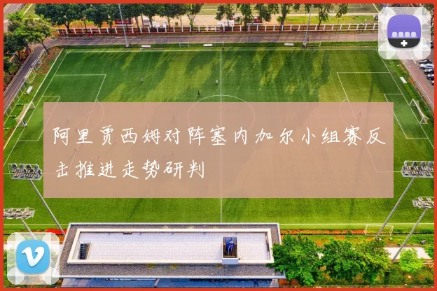 阿里贾西姆对阵塞内加尔小组赛反击推进走势研判