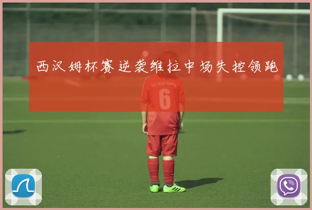 西汉姆杯赛逆袭维拉中场失控领跑