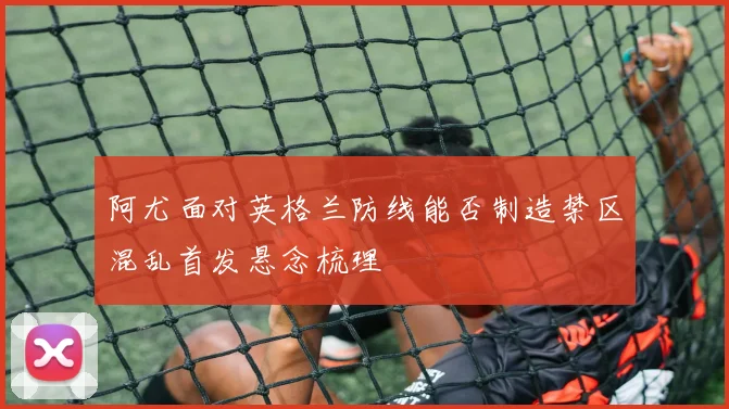 阿尤面对英格兰防线能否制造禁区混乱首发悬念梳理