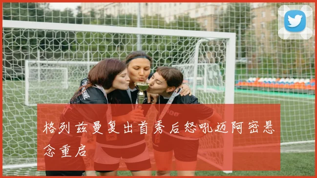 格列兹曼复出首秀后怒吼迈阿密悬念重启