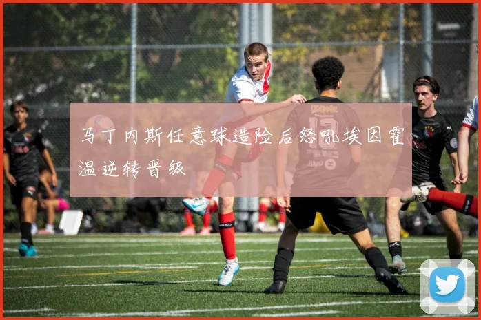 马丁内斯任意球造险后怒吼埃因霍温逆转晋级