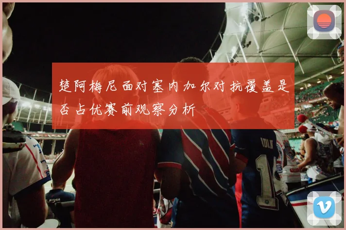 楚阿梅尼面对塞内加尔对抗覆盖是否占优赛前观察分析