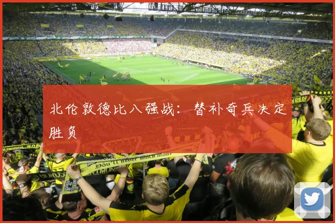 北伦敦德比八强战：替补奇兵决定胜负