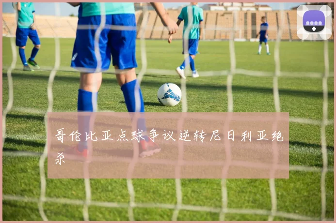哥伦比亚点球争议逆转尼日利亚绝杀