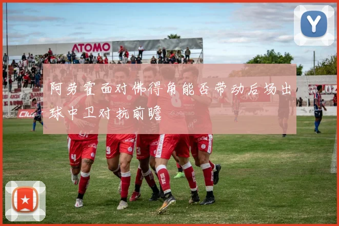 阿劳霍面对佛得角能否带动后场出球中卫对抗前瞻