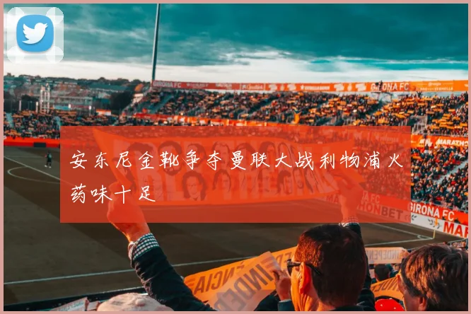 安东尼金靴争夺曼联大战利物浦火药味十足