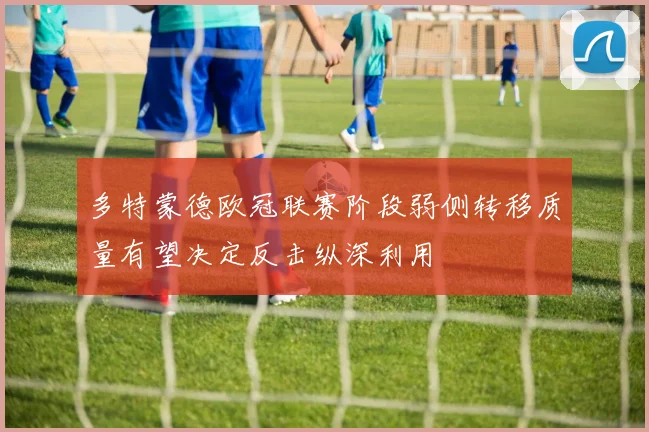 多特蒙德欧冠联赛阶段弱侧转移质量有望决定反击纵深利用