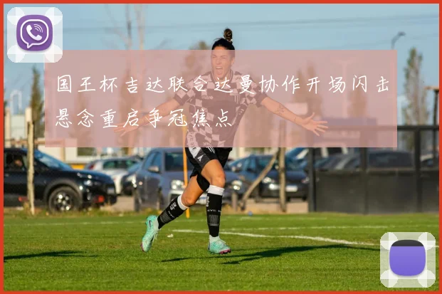 国王杯吉达联合达曼协作开场闪击悬念重启争冠焦点