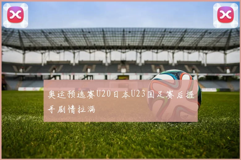 奥运预选赛U20日本U23国足赛后握手剧情拉满