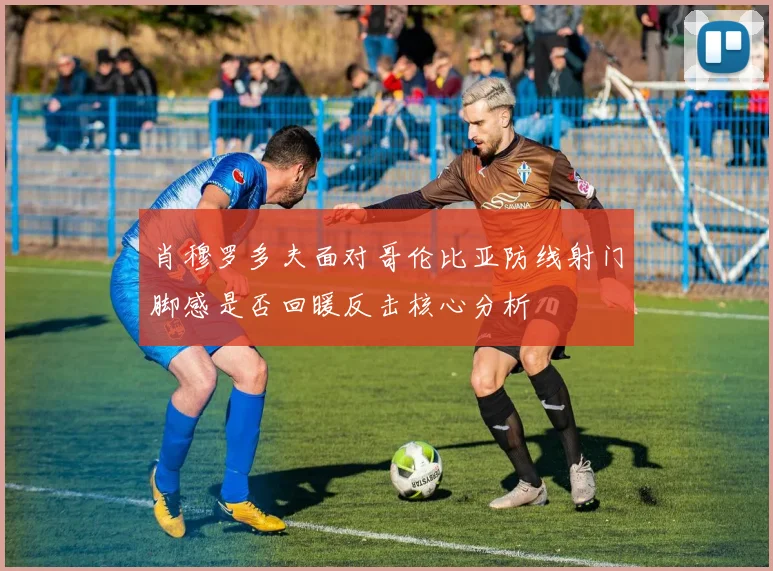 肖穆罗多夫面对哥伦比亚防线射门脚感是否回暖反击核心分析