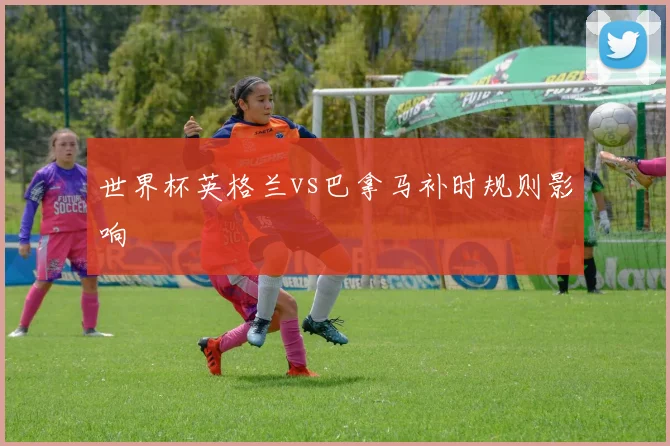 世界杯英格兰vs巴拿马补时规则影响