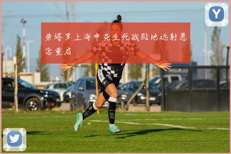 劳塔罗上海申花生死战贴地远射悬念重启