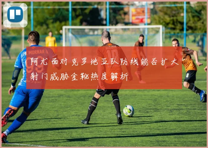 阿尤面对克罗地亚队防线能否扩大射门威胁金靴热度解析