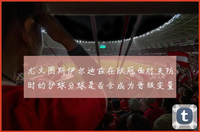 尤文图斯伊尔迪兹在欧冠面对夹防时的护球分球是否会成为晋级变量