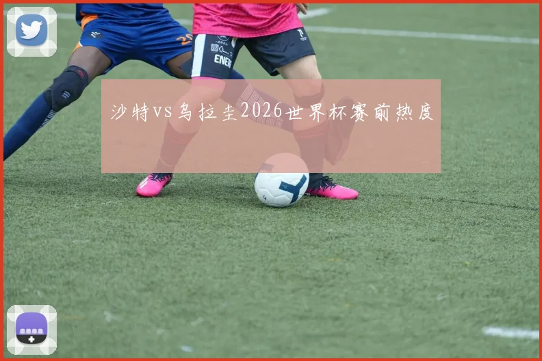沙特vs乌拉圭2026世界杯赛前热度