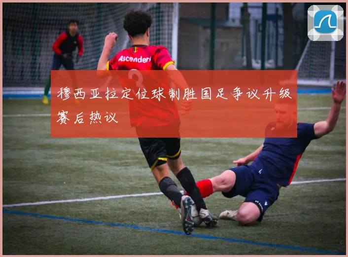 穆西亚拉定位球制胜国足争议升级赛后热议
