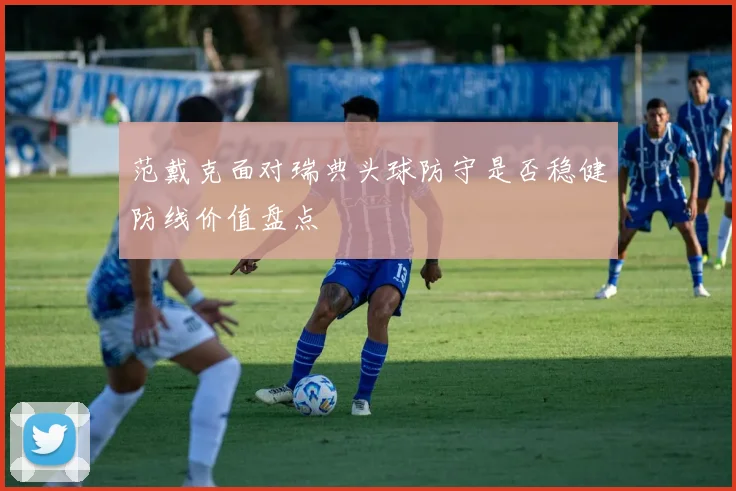 范戴克面对瑞典头球防守是否稳健防线价值盘点