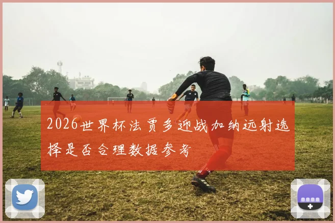 2026世界杯法贾多迎战加纳远射选择是否合理数据参考