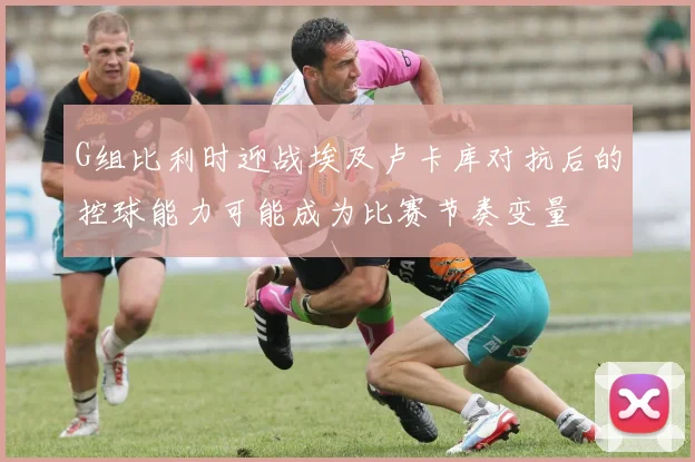 G组比利时迎战埃及卢卡库对抗后的控球能力可能成为比赛节奏变量