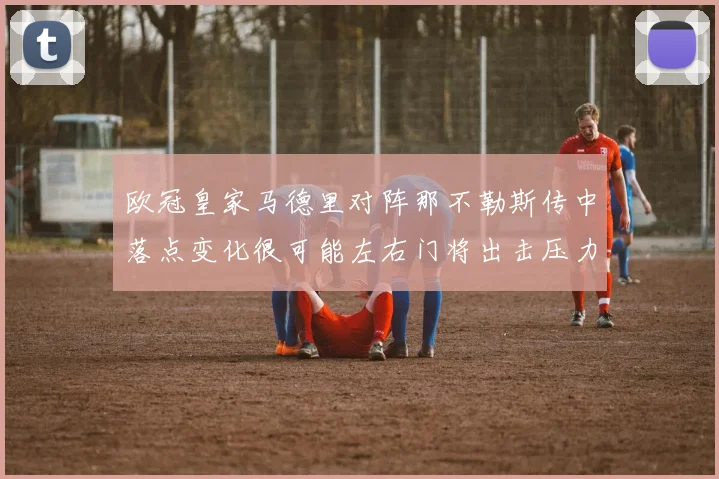 欧冠皇家马德里对阵那不勒斯传中落点变化很可能左右门将出击压力