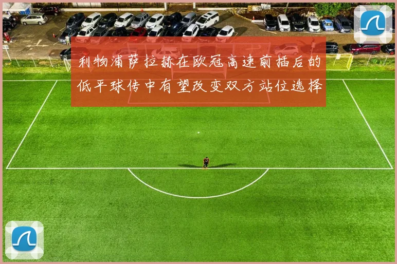 利物浦萨拉赫在欧冠高速前插后的低平球传中有望改变双方站位选择