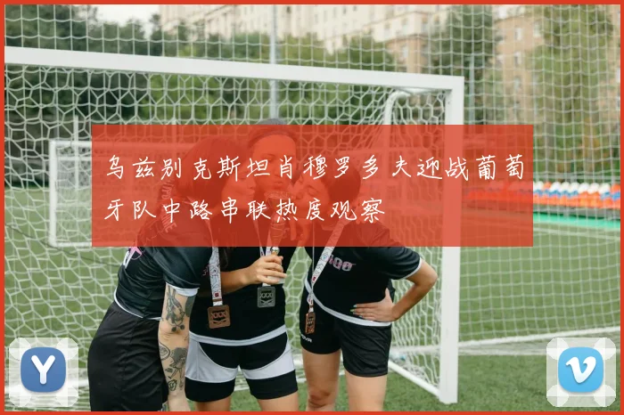 乌兹别克斯坦肖穆罗多夫迎战葡萄牙队中路串联热度观察