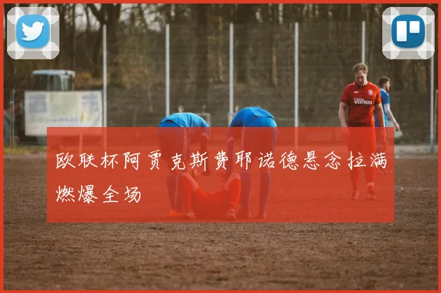 欧联杯阿贾克斯费耶诺德悬念拉满燃爆全场