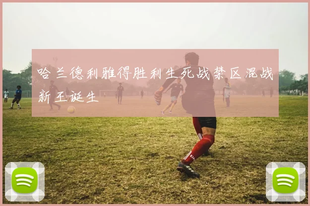 哈兰德利雅得胜利生死战禁区混战新王诞生