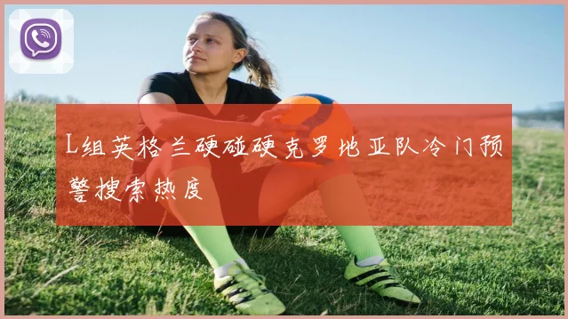 L组英格兰硬碰硬克罗地亚队冷门预警搜索热度