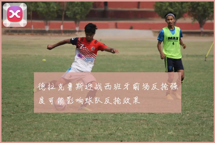 德拉克鲁斯迎战西班牙前场反抢强度可能影响球队反抢效果