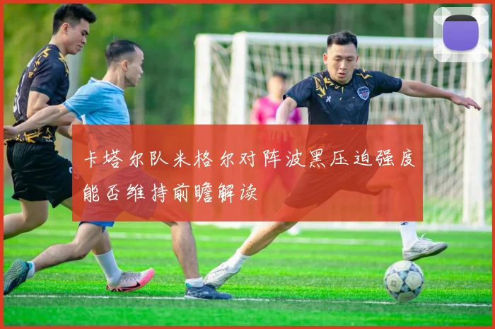 卡塔尔队米格尔对阵波黑压迫强度能否维持前瞻解读