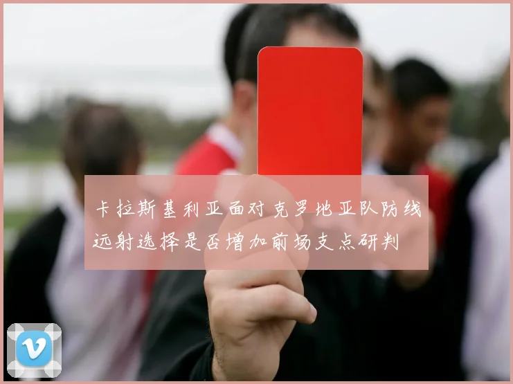 卡拉斯基利亚面对克罗地亚队防线远射选择是否增加前场支点研判