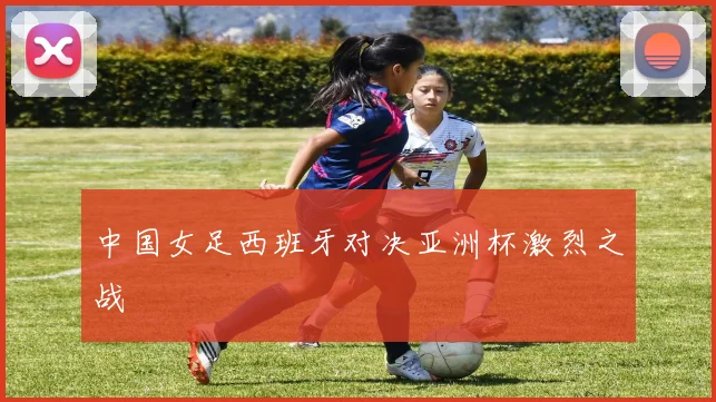 中国女足西班牙对决亚洲杯激烈之战