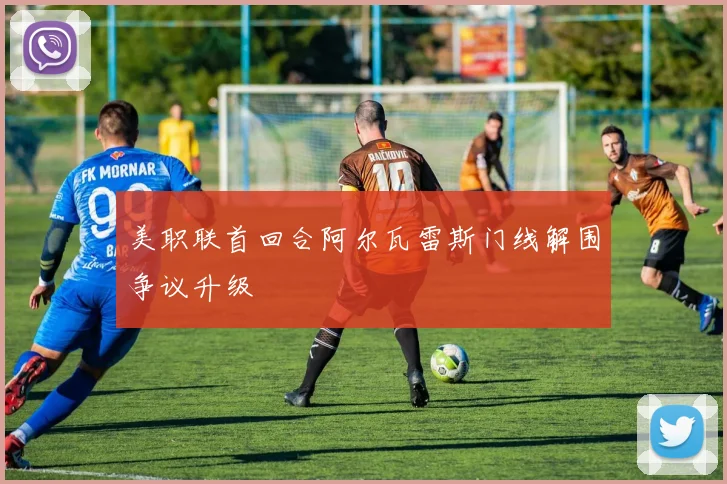 美职联首回合阿尔瓦雷斯门线解围争议升级