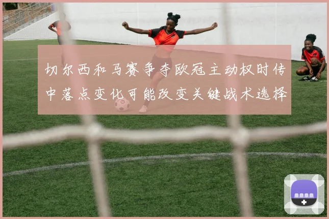 切尔西和马赛争夺欧冠主动权时传中落点变化可能改变关键战术选择