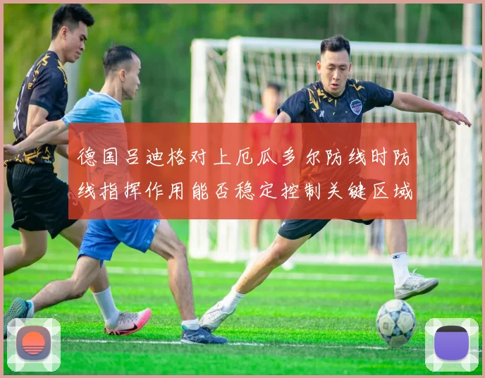 德国吕迪格对上厄瓜多尔防线时防线指挥作用能否稳定控制关键区域