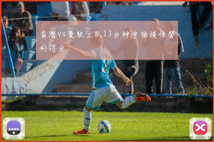 黄潜vs曼联主队13分钟中场横传替补得分