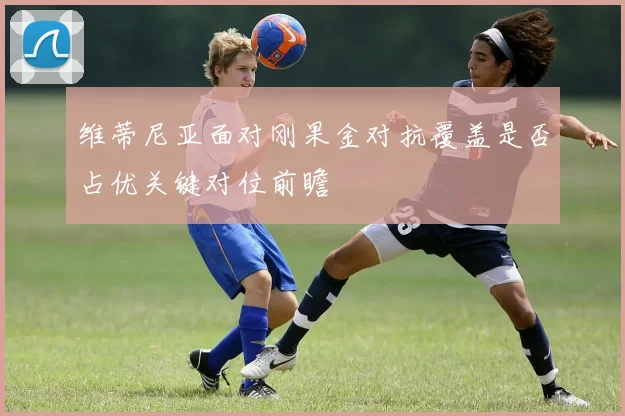 维蒂尼亚面对刚果金对抗覆盖是否占优关键对位前瞻