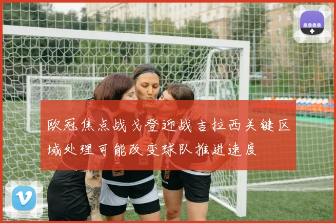 欧冠焦点战戈登迎战吉拉西关键区域处理可能改变球队推进速度