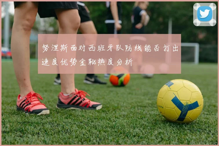 努涅斯面对西班牙队防线能否打出速度优势金靴热度分析