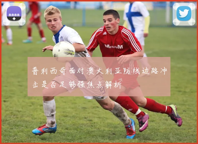 普利西奇面对澳大利亚防线边路冲击是否足够强焦点解析