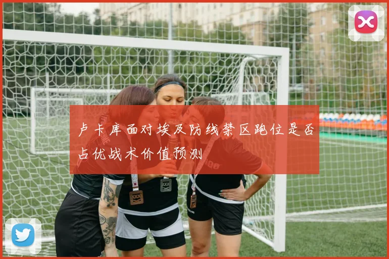 卢卡库面对埃及防线禁区跑位是否占优战术价值预测