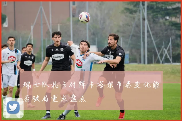 瑞士队扎卡对阵卡塔尔节奏变化能否破局重点盘点